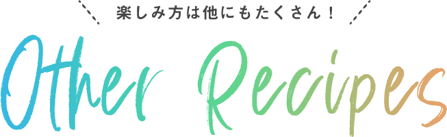 楽しみ方は他にもたくさん! Other Recipes