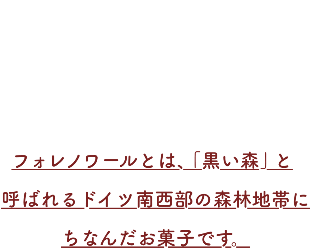 フォレノワールとは、「黒い森」と呼ばれるドイツ南西部の森林地帯にちなんだお菓子です。