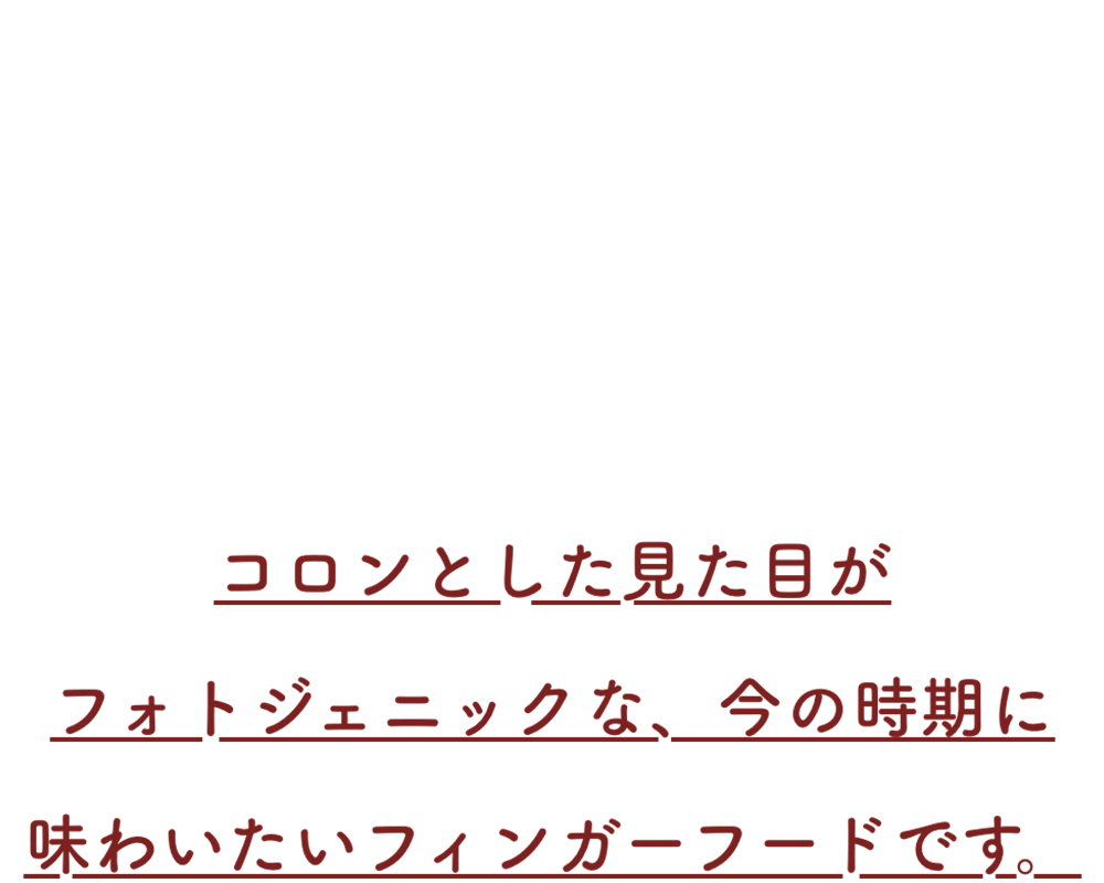 コロンとした見た目がフォトジェニックな、今の時期に味わいたいフィンガーフードです。