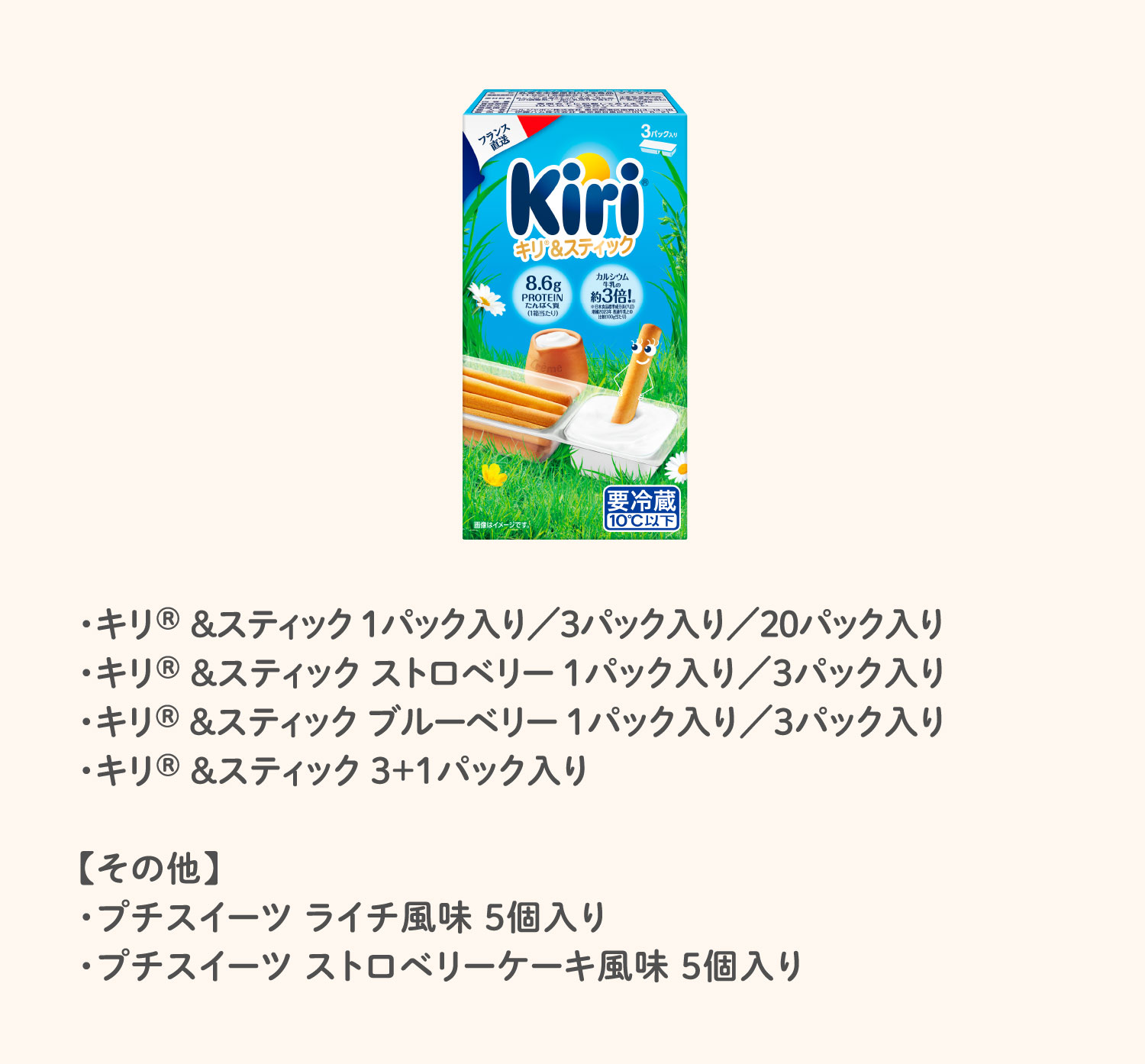 ・キリ® &スティック 1パック入り／3パック入り／20パック入り・キリ® &スティック ストロベリー 1パック入り／3パック入り・キリ® &スティック ブルーベリー 1パック入り／3パック入り・キリ® ＆スティック 3＋1パック入り【その他】・プチスイーツ ライチ風味 5個入り・プチスイーツ ストロベリーケーキ風味 5個入り